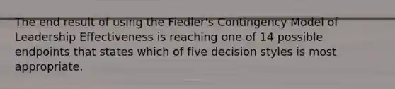 The end result of using the Fiedler's Contingency Model of Leadership Effectiveness is reaching one of 14 possible endpoints that states which of five decision styles is most appropriate.