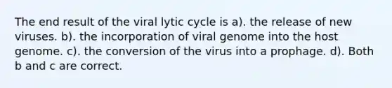 The end result of the viral lytic cycle is a). the release of new viruses. b). the incorporation of viral genome into the host genome. c). the conversion of the virus into a prophage. d). Both b and c are correct.