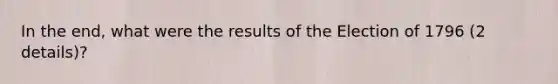 In the end, what were the results of the Election of 1796 (2 details)?