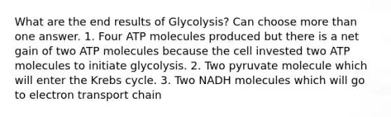 What are the end results of Glycolysis? Can choose more than one answer. 1. Four ATP molecules produced but there is a net gain of two ATP molecules because the cell invested two ATP molecules to initiate glycolysis. 2. Two pyruvate molecule which will enter the Krebs cycle. 3. Two NADH molecules which will go to electron transport chain