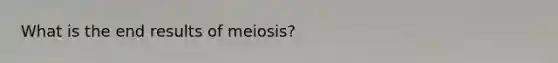 What is the end results of meiosis?