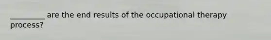 _________ are the end results of the occupational therapy process?