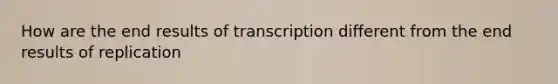 How are the end results of transcription different from the end results of replication