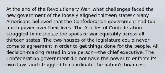 At the end of the Revolutionary War, what challenges faced the new government of the loosely aligned thirteen states? Many Americans believed that the Confederation government had too much power over their lives. The Articles of Confederation struggled to distribute the spoils of war equitably across all thirteen states. The two houses of the legislature could never come to agreement in order to get things done for the people. All decision-making rested in one person—the chief executive. The Confederation government did not have the power to enforce its own laws and struggled to coordinate the nation's finances.