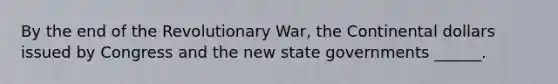 By the end of the Revolutionary War, the Continental dollars issued by Congress and the new state governments ______.