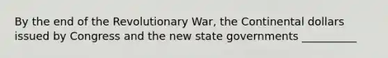 By the end of the Revolutionary War, the Continental dollars issued by Congress and the new state governments __________