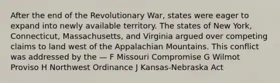 After the end of the Revolutionary War, states were eager to expand into newly available territory. The states of New York, Connecticut, Massachusetts, and Virginia argued over competing claims to land west of the Appalachian Mountains. This conflict was addressed by the — F Missouri Compromise G Wilmot Proviso H Northwest Ordinance J Kansas-Nebraska Act