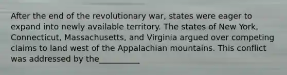 After the end of the revolutionary war, states were eager to expand into newly available territory. The states of New York, Connecticut, Massachusetts, and Virginia argued over competing claims to land west of the Appalachian mountains. This conflict was addressed by the__________