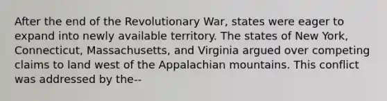 After the end of the Revolutionary War, states were eager to expand into newly available territory. The states of New York, Connecticut, Massachusetts, and Virginia argued over competing claims to land west of the Appalachian mountains. This conflict was addressed by the--