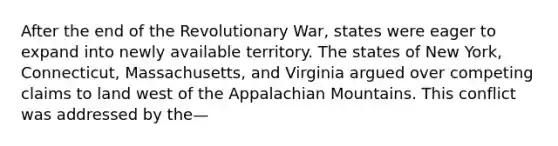 After the end of the Revolutionary War, states were eager to expand into newly available territory. The states of New York, Connecticut, Massachusetts, and Virginia argued over competing claims to land west of the Appalachian Mountains. This conflict was addressed by the—