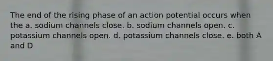 The end of the rising phase of an action potential occurs when the a. sodium channels close. b. sodium channels open. c. potassium channels open. d. potassium channels close. e. both A and D