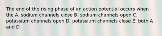 The end of the rising phase of an action potential occurs when the A. sodium channels close B. sodium channels open C. potassium channels open D. potassium channels close E. both A and D