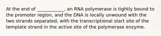 At the end of ____________, an RNA polymerase is tightly bound to the promoter region, and the DNA is locally unwound with the two strands separated, with the transcriptional start site of the template strand in the active site of the polymerase enzyme.