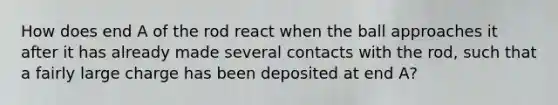 How does end A of the rod react when the ball approaches it after it has already made several contacts with the rod, such that a fairly large charge has been deposited at end A?