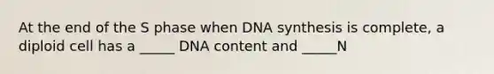 At the end of the S phase when DNA synthesis is complete, a diploid cell has a _____ DNA content and _____N