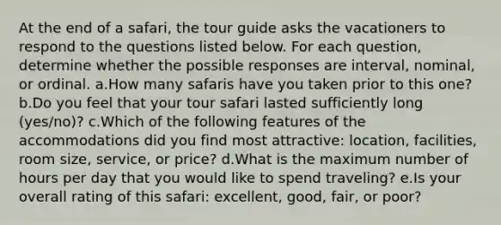 At the end of a safari, the tour guide asks the vacationers to respond to the questions listed below. For each question, determine whether the possible responses are interval, nominal, or ordinal. a.How many safaris have you taken prior to this one? b.Do you feel that your tour safari lasted sufficiently long (yes/no)? c.Which of the following features of the accommodations did you find most attractive: location, facilities, room size, service, or price? d.What is the maximum number of hours per day that you would like to spend traveling? e.Is your overall rating of this safari: excellent, good, fair, or poor?