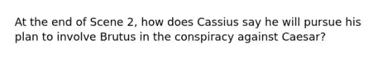 At the end of Scene 2, how does Cassius say he will pursue his plan to involve Brutus in the conspiracy against Caesar?