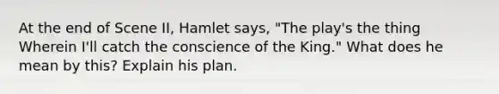 At the end of Scene II, Hamlet says, "The play's the thing Wherein I'll catch the conscience of the King." What does he mean by this? Explain his plan.