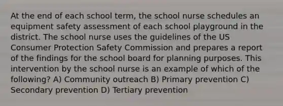 At the end of each school term, the school nurse schedules an equipment safety assessment of each school playground in the district. The school nurse uses the guidelines of the US Consumer Protection Safety Commission and prepares a report of the findings for the school board for planning purposes. This intervention by the school nurse is an example of which of the following? A) Community outreach B) Primary prevention C) Secondary prevention D) Tertiary prevention