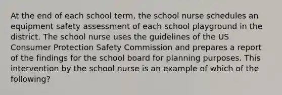 At the end of each school term, the school nurse schedules an equipment safety assessment of each school playground in the district. The school nurse uses the guidelines of the US Consumer Protection Safety Commission and prepares a report of the findings for the school board for planning purposes. This intervention by the school nurse is an example of which of the following?