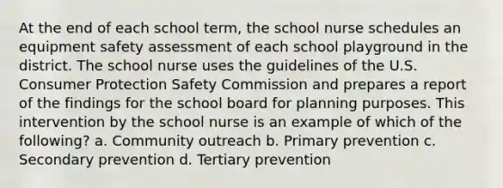 At the end of each school term, the school nurse schedules an equipment safety assessment of each school playground in the district. The school nurse uses the guidelines of the U.S. Consumer Protection Safety Commission and prepares a report of the findings for the school board for planning purposes. This intervention by the school nurse is an example of which of the following? a. Community outreach b. Primary prevention c. Secondary prevention d. Tertiary prevention