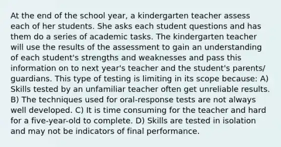 At the end of the school year, a kindergarten teacher assess each of her students. She asks each student questions and has them do a series of academic tasks. The kindergarten teacher will use the results of the assessment to gain an understanding of each student's strengths and weaknesses and pass this information on to next year's teacher and the student's parents/ guardians. This type of testing is limiting in its scope because: A) Skills tested by an unfamiliar teacher often get unreliable results. B) The techniques used for oral-response tests are not always well developed. C) It is time consuming for the teacher and hard for a five-year-old to complete. D) Skills are tested in isolation and may not be indicators of final performance.