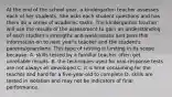 At the end of the school year, a kindergarten teacher assesses each of her students. She asks each student questions and has them do a series of academic tasks. The kindergarten teacher will use the results of the assessment to gain an understanding of each student's strengths and weaknesses and pass this information on to next year's teacher and the student's parents/guardians. This type of testing is limiting in its scope because: A. skills tested by a familiar teacher often get unreliable results. B. the techniques used for oral-response tests are not always ell developed C. it is time consuming for the teacher and hard for a five-year-old to complete D. skills are tested in isolation and may not be indicators of final performance.