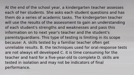 At the end of the school year, a kindergarten teacher assesses each of her students. She asks each student questions and has them do a series of academic tasks. The kindergarten teacher will use the results of the assessment to gain an understanding of each student's strengths and weaknesses and pass this information on to next year's teacher and the student's parents/guardians. This type of testing is limiting in its scope because: A. skills tested by a familiar teacher often get unreliable results. B. the techniques used for oral-response tests are not always ell developed C. it is time consuming for the teacher and hard for a five-year-old to complete D. skills are tested in isolation and may not be indicators of final performance.