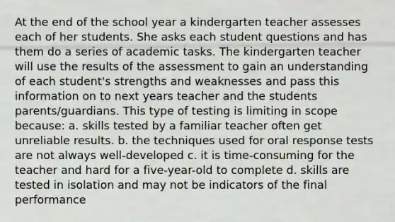 At the end of the school year a kindergarten teacher assesses each of her students. She asks each student questions and has them do a series of academic tasks. The kindergarten teacher will use the results of the assessment to gain an understanding of each student's strengths and weaknesses and pass this information on to next years teacher and the students parents/guardians. This type of testing is limiting in scope because: a. skills tested by a familiar teacher often get unreliable results. b. the techniques used for oral response tests are not always well-developed c. it is time-consuming for the teacher and hard for a five-year-old to complete d. skills are tested in isolation and may not be indicators of the final performance