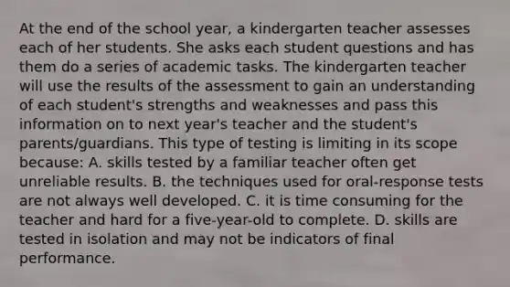 At the end of the school year, a kindergarten teacher assesses each of her students. She asks each student questions and has them do a series of academic tasks. The kindergarten teacher will use the results of the assessment to gain an understanding of each student's strengths and weaknesses and pass this information on to next year's teacher and the student's parents/guardians. This type of testing is limiting in its scope because: A. skills tested by a familiar teacher often get unreliable results. B. the techniques used for oral-response tests are not always well developed. C. it is time consuming for the teacher and hard for a five-year-old to complete. D. skills are tested in isolation and may not be indicators of final performance.