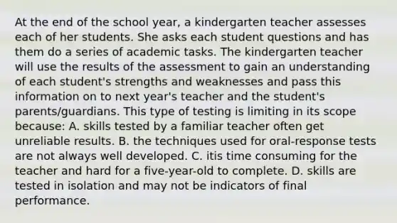 At the end of the school year, a kindergarten teacher assesses each of her students. She asks each student questions and has them do a series of academic tasks. The kindergarten teacher will use the results of the assessment to gain an understanding of each student's strengths and weaknesses and pass this information on to next year's teacher and the student's parents/guardians. This type of testing is limiting in its scope because: A. skills tested by a familiar teacher often get unreliable results. B. the techniques used for oral-response tests are not always well developed. C. itis time consuming for the teacher and hard for a five-year-old to complete. D. skills are tested in isolation and may not be indicators of final performance.