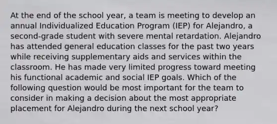 At the end of the school year, a team is meeting to develop an annual Individualized Education Program (IEP) for Alejandro, a second-grade student with severe mental retardation. Alejandro has attended general education classes for the past two years while receiving supplementary aids and services within the classroom. He has made very limited progress toward meeting his functional academic and social IEP goals. Which of the following question would be most important for the team to consider in making a decision about the most appropriate placement for Alejandro during the next school year?