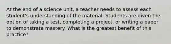 At the end of a science unit, a teacher needs to assess each student's understanding of the material. Students are given the option of taking a test, completing a project, or writing a paper to demonstrate mastery. What is the greatest benefit of this practice?