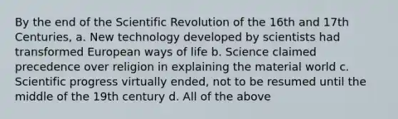 By the end of the Scientific Revolution of the 16th and 17th Centuries, a. New technology developed by scientists had transformed European ways of life b. Science claimed precedence over religion in explaining the material world c. Scientific progress virtually ended, not to be resumed until the middle of the 19th century d. All of the above