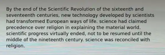 By the end of the Scientific Revolution of the sixteenth and seventeenth centuries, new technology developed by scientists had transformed European ways of life. science had claimed precedence over religion in explaining the material world. scientific progress virtually ended, not to be resumed until the middle of the nineteenth century. science was reconciled with religion.