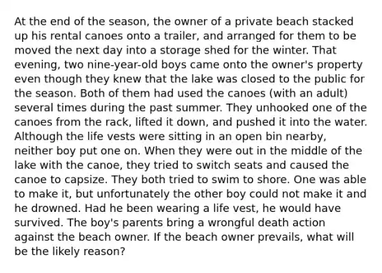 At the end of the season, the owner of a private beach stacked up his rental canoes onto a trailer, and arranged for them to be moved the next day into a storage shed for the winter. That evening, two nine-year-old boys came onto the owner's property even though they knew that the lake was closed to the public for the season. Both of them had used the canoes (with an adult) several times during the past summer. They unhooked one of the canoes from the rack, lifted it down, and pushed it into the water. Although the life vests were sitting in an open bin nearby, neither boy put one on. When they were out in the middle of the lake with the canoe, they tried to switch seats and caused the canoe to capsize. They both tried to swim to shore. One was able to make it, but unfortunately the other boy could not make it and he drowned. Had he been wearing a life vest, he would have survived. The boy's parents bring a wrongful death action against the beach owner. If the beach owner prevails, what will be the likely reason?