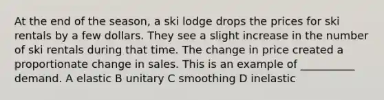 At the end of the season, a ski lodge drops the prices for ski rentals by a few dollars. They see a slight increase in the number of ski rentals during that time. The change in price created a proportionate change in sales. This is an example of __________ demand. A elastic B unitary C smoothing D inelastic