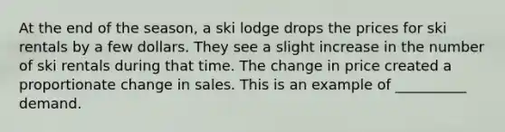 At the end of the season, a ski lodge drops the prices for ski rentals by a few dollars. They see a slight increase in the number of ski rentals during that time. The change in price created a proportionate change in sales. This is an example of __________ demand.