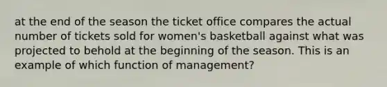 at the end of the season the ticket office compares the actual number of tickets sold for women's basketball against what was projected to behold at the beginning of the season. This is an example of which function of management?