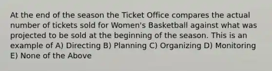 At the end of the season the Ticket Office compares the actual number of tickets sold for Women's Basketball against what was projected to be sold at the beginning of the season. This is an example of A) Directing B) Planning C) Organizing D) Monitoring E) None of the Above