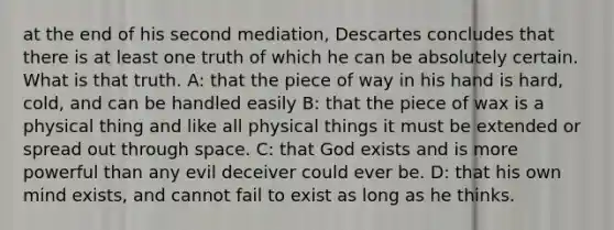 at the end of his second mediation, Descartes concludes that there is at least one truth of which he can be absolutely certain. What is that truth. A: that the piece of way in his hand is hard, cold, and can be handled easily B: that the piece of wax is a physical thing and like all physical things it must be extended or spread out through space. C: that God exists and is more powerful than any evil deceiver could ever be. D: that his own mind exists, and cannot fail to exist as long as he thinks.