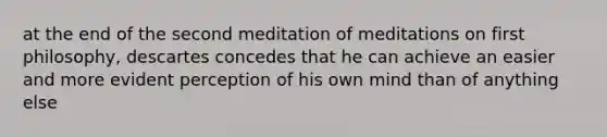 at the end of the second meditation of meditations on first philosophy, descartes concedes that he can achieve an easier and more evident perception of his own mind than of anything else