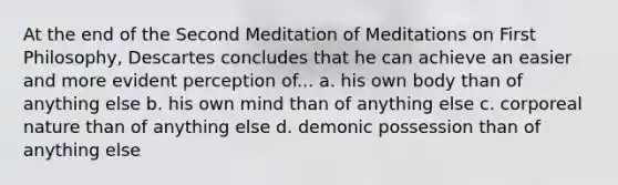 At the end of the Second Meditation of Meditations on First Philosophy, Descartes concludes that he can achieve an easier and more evident perception of... a. his own body than of anything else b. his own mind than of anything else c. corporeal nature than of anything else d. demonic possession than of anything else