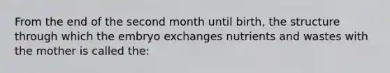 From the end of the second month until birth, the structure through which the embryo exchanges nutrients and wastes with the mother is called the: