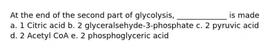 At the end of the second part of glycolysis, _____________ is made a. 1 Citric acid b. 2 glyceralsehyde-3-phosphate c. 2 pyruvic acid d. 2 Acetyl CoA e. 2 phosphoglyceric acid