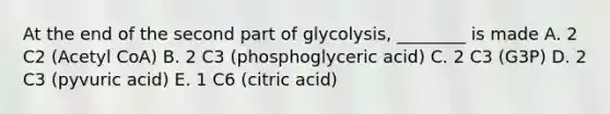 At the end of the second part of glycolysis, ________ is made A. 2 C2 (Acetyl CoA) B. 2 C3 (phosphoglyceric acid) C. 2 C3 (G3P) D. 2 C3 (pyvuric acid) E. 1 C6 (citric acid)