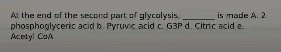 At the end of the second part of glycolysis, ________ is made A. 2 phosphoglyceric acid b. Pyruvic acid c. G3P d. Citric acid e. Acetyl CoA