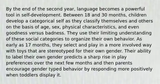 By the end of the second year, language becomes a powerful tool in self-development. Between 18 and 30 months, children develop a categorical self as they classify themselves and others on the basis of age, sex, physical characteristics, and even goodness versus badness. They use their limiting understanding of these social categories to organize their own behavior. As early as 17 months, they select and play in a more involved way with toys that are stereotyped for their own gender. Their ability to label their own gender predicts a sharp rise in play preferences over the next few months and then parents encourage gender typed behavior by responding more positively when toddlers display it.