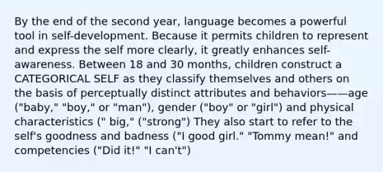 By the end of the second year, language becomes a powerful tool in self-development. Because it permits children to represent and express the self more clearly, it greatly enhances self-awareness. Between 18 and 30 months, children construct a CATEGORICAL SELF as they classify themselves and others on the basis of perceptually distinct attributes and behaviors——age ("baby," "boy," or "man"), gender ("boy" or "girl") and physical characteristics (" big," ("strong") They also start to refer to the self's goodness and badness ("I good girl." "Tommy mean!" and competencies ("Did it!" "I can't")