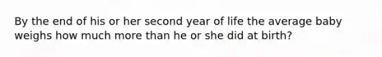 By the end of his or her second year of life the average baby weighs how much more than he or she did at birth?